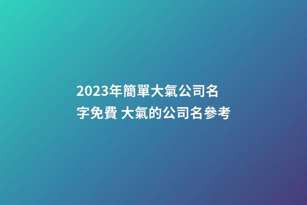 2023年簡單大氣公司名字免費 大氣的公司名參考-第1張-公司起名-玄機派